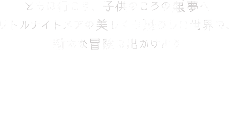 ともに行こう、子供のころの悪夢へ　リトルナイトメアの美しくも恐ろしい世界で、新たな冒険に出かけよう　新たな主人公のロゥとアローンの二人で力を合わせ、妄想に満ちた危険な世界で生き残り、謎を解いたり、トラップを回避しながら、陰に潜む危険に立ち向かいましょう。